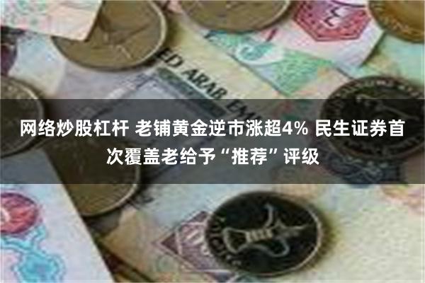 网络炒股杠杆 老铺黄金逆市涨超4% 民生证券首次覆盖老给予“推荐”评级