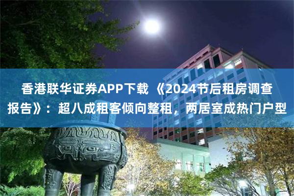 香港联华证券APP下载 《2024节后租房调查报告》：超八成租客倾向整租，两居室成热门户型