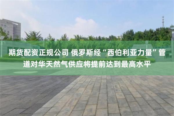 期货配资正规公司 俄罗斯经“西伯利亚力量”管道对华天然气供应将提前达到最高水平