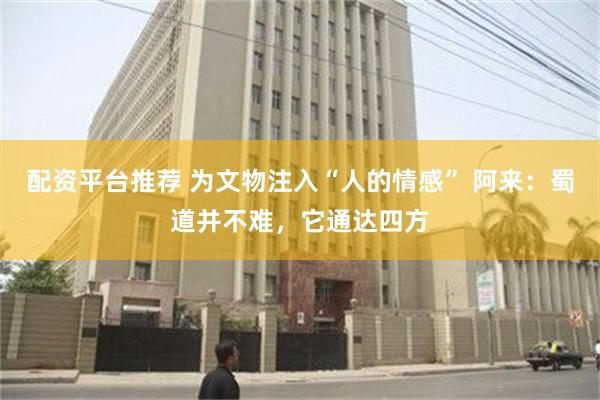 配资平台推荐 为文物注入“人的情感” 阿来：蜀道并不难，它通达四方