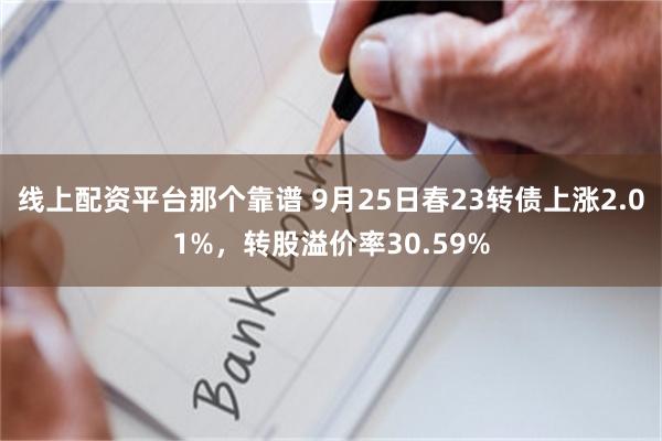 线上配资平台那个靠谱 9月25日春23转债上涨2.01%，转股溢价率30.59%