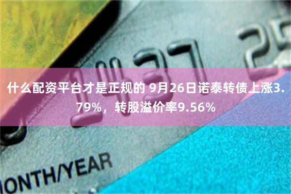 什么配资平台才是正规的 9月26日诺泰转债上涨3.79%，转股溢价率9.56%