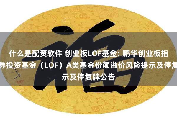 什么是配资软件 创业板LOF基金: 鹏华创业板指数型证券投资基金（LOF）A类基金份额溢价风险提示及停复牌公告