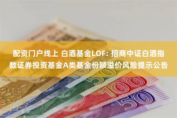 配资门户线上 白酒基金LOF: 招商中证白酒指数证券投资基金A类基金份额溢价风险提示公告