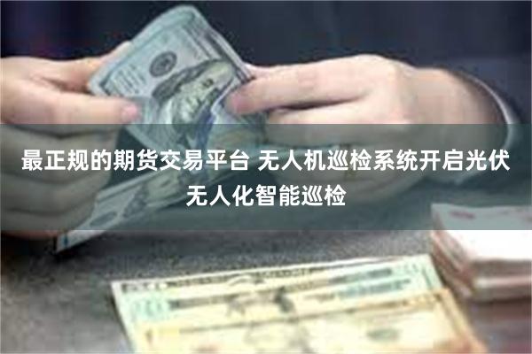 最正规的期货交易平台 无人机巡检系统开启光伏无人化智能巡检