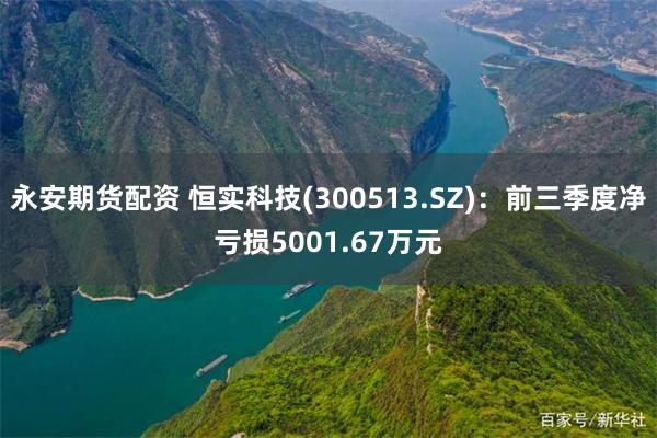 永安期货配资 恒实科技(300513.SZ)：前三季度净亏损5001.67万元