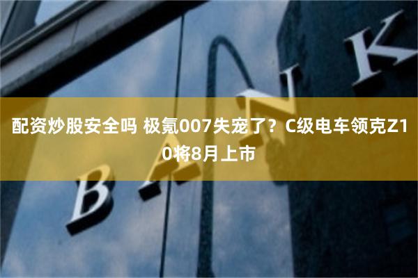 配资炒股安全吗 极氪007失宠了？C级电车领克Z10将8月上市