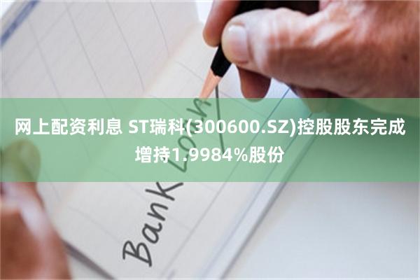 网上配资利息 ST瑞科(300600.SZ)控股股东完成增持1.9984%股份