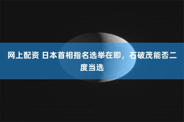 网上配资 日本首相指名选举在即，石破茂能否二度当选