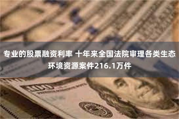 专业的股票融资利率 十年来全国法院审理各类生态环境资源案件216.1万件