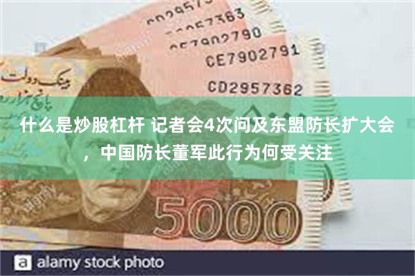 什么是炒股杠杆 记者会4次问及东盟防长扩大会，中国防长董军此行为何受关注