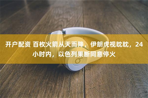 开户配资 百枚火箭从天而降，伊朗虎视眈眈，24小时内，以色列果断同意停火