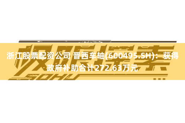 浙江股票配资公司 晋西车轴(600495.SH)：获得政府补助合计272.63万元