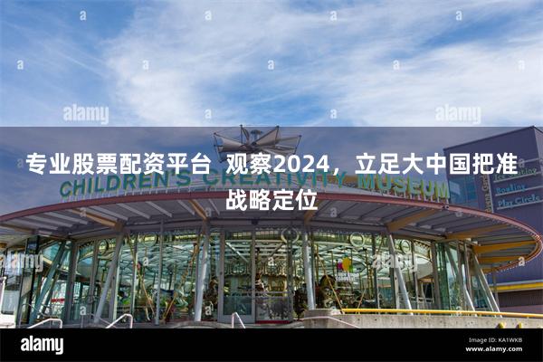 专业股票配资平台  观察2024，立足大中国把准战略定位