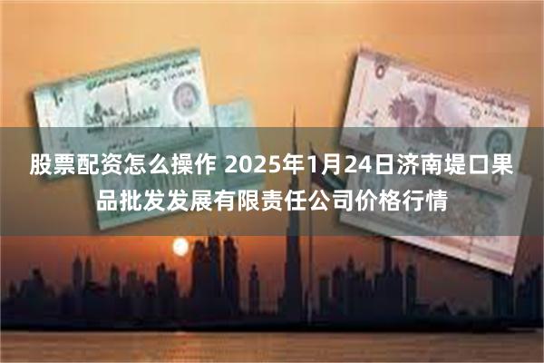 股票配资怎么操作 2025年1月24日济南堤口果品批发发展有限责任公司价格行情