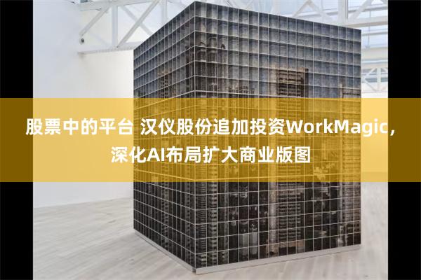 股票中的平台 汉仪股份追加投资WorkMagic，深化AI布局扩大商业版图