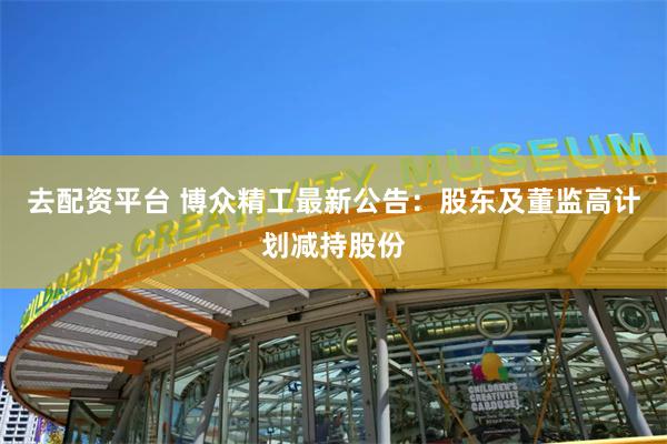 去配资平台 博众精工最新公告：股东及董监高计划减持股份