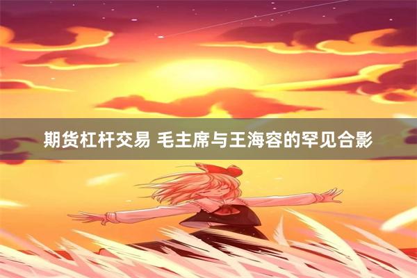 期货杠杆交易 毛主席与王海容的罕见合影