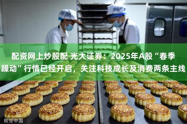 配资网上炒股配 光大证券：2025年A股“春季躁动”行情已经开启，关注科技成长及消费两条主线