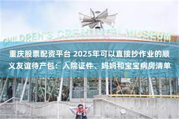 重庆股票配资平台 2025年可以直接抄作业的顺义友谊待产包：入院证件、妈妈和宝宝病房清单